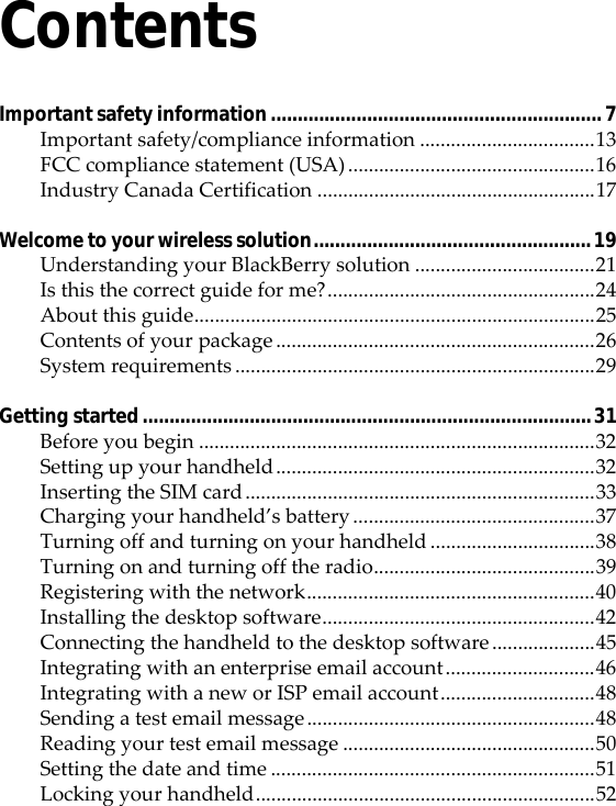 ContentsImportant safety information..............................................................7Important safety/compliance information ..................................13FCC compliance statement (USA)................................................16Industry Canada Certification ......................................................17Welcome to your wireless solution....................................................19Understanding your BlackBerry solution ...................................21Is this the correct guide for me?....................................................24About this guide..............................................................................25Contents of your package ..............................................................26System requirements ......................................................................29Getting started....................................................................................31Before you begin .............................................................................32Setting up your handheld..............................................................32Inserting the SIM card....................................................................33Charging your handheld’s battery ...............................................37Turning off and turning on your handheld ................................38Turning on and turning off the radio...........................................39Registering with the network........................................................40Installing the desktop software.....................................................42Connecting the handheld to the desktop software ....................45Integrating with an enterprise email account.............................46Integrating with a new or ISP email account..............................48Sending a test email message........................................................48Reading your test email message .................................................50Setting the date and time ...............................................................51Locking your handheld..................................................................52