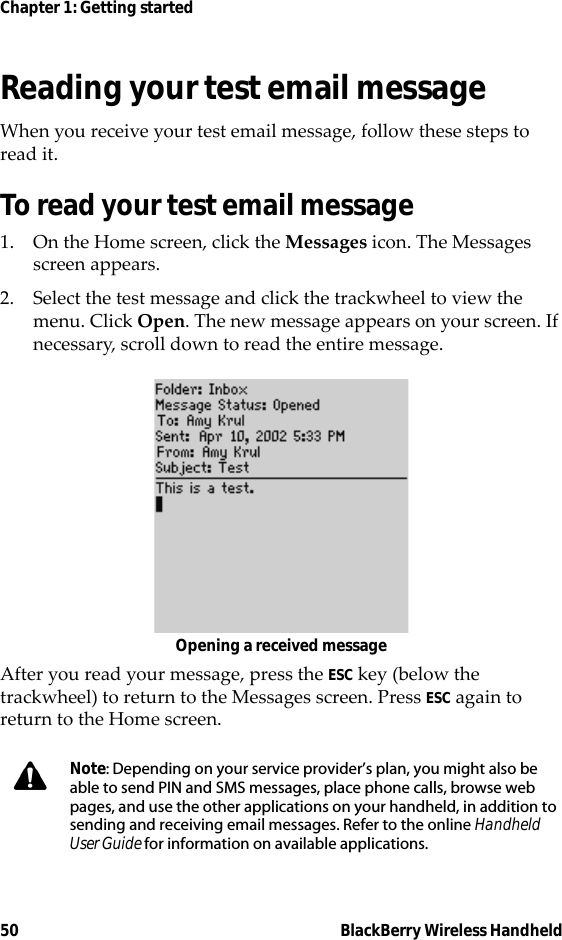 50 BlackBerry Wireless HandheldChapter 1: Getting startedReading your test email messageWhen you receive your test email message, follow these steps to read it. To read your test email message1. On the Home screen, click the Messages icon. The Messages screen appears.2. Select the test message and click the trackwheel to view the menu. Click Open. The new message appears on your screen. If necessary, scroll down to read the entire message.Opening a received messageAfter you read your message, press the ESC key (below the trackwheel) to return to the Messages screen. Press ESC again to return to the Home screen.Note: Depending on your service provider’s plan, you might also be able to send PIN and SMS messages, place phone calls, browse web pages, and use the other applications on your handheld, in addition to sending and receiving email messages. Refer to the online Handheld User Guide for information on available applications.