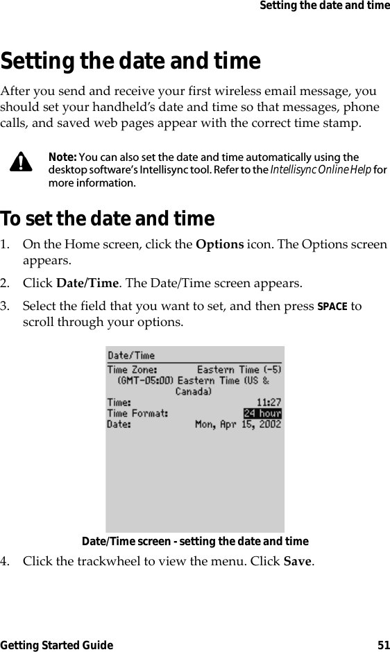 Setting the date and timeGetting Started Guide 51Setting the date and timeAfter you send and receive your first wireless email message, you should set your handheld’s date and time so that messages, phone calls, and saved web pages appear with the correct time stamp.To set the date and time1. On the Home screen, click the Options icon. The Options screen appears.2. Click Date/Time. The Date/Time screen appears.3. Select the field that you want to set, and then press SPACE to scroll through your options.Date/Time screen - setting the date and time4. Click the trackwheel to view the menu. Click Save.Note: You can also set the date and time automatically using the desktop software’s Intellisync tool. Refer to the Intellisync Online Help for more information.