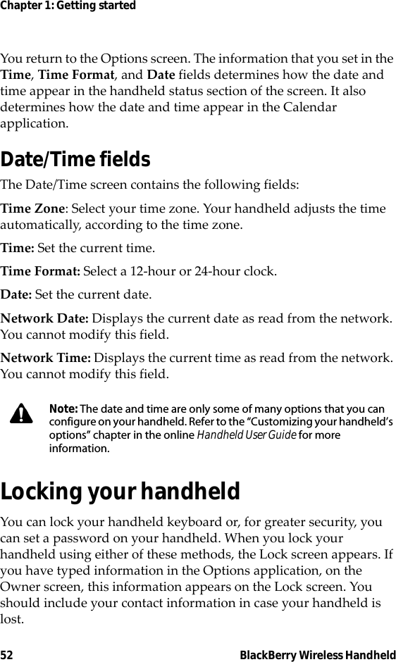 52 BlackBerry Wireless HandheldChapter 1: Getting startedYou return to the Options screen. The information that you set in the Time, Time Format, and Date fields determines how the date and time appear in the handheld status section of the screen. It also determines how the date and time appear in the Calendar application.Date/Time fieldsThe Date/Time screen contains the following fields:Time Zone: Select your time zone. Your handheld adjusts the time automatically, according to the time zone.Time: Set the current time.Time Format: Select a 12-hour or 24-hour clock.Date: Set the current date.Network Date: Displays the current date as read from the network. You cannot modify this field.Network Time: Displays the current time as read from the network. You cannot modify this field.Locking your handheldYou can lock your handheld keyboard or, for greater security, you can set a password on your handheld. When you lock your handheld using either of these methods, the Lock screen appears. If you have typed information in the Options application, on the Owner screen, this information appears on the Lock screen. You should include your contact information in case your handheld is lost.Note: The date and time are only some of many options that you can configure on your handheld. Refer to the “Customizing your handheld’s options” chapter in the online Handheld User Guide for more information.