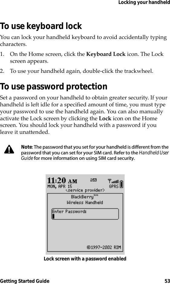 Locking your handheldGetting Started Guide 53To use keyboard lockYou can lock your handheld keyboard to avoid accidentally typing characters.1. On the Home screen, click the Keyboard Lock icon. The Lock screen appears.2. To use your handheld again, double-click the trackwheel.To use password protectionSet a password on your handheld to obtain greater security. If your handheld is left idle for a specified amount of time, you must type your password to use the handheld again. You can also manually activate the Lock screen by clicking the Lock icon on the Home screen. You should lock your handheld with a password if you leave it unattended.Lock screen with a password enabledNote: The password that you set for your handheld is different from the password that you can set for your SIM card. Refer to the Handheld User Guide for more information on using SIM card security.