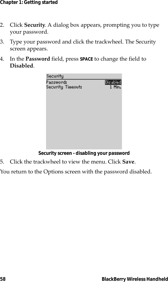 58 BlackBerry Wireless HandheldChapter 1: Getting started2. Click Security. A dialog box appears, prompting you to type your password.3. Type your password and click the trackwheel. The Security screen appears.4. In the Password field, press SPACE to change the field to Disabled.Security screen - disabling your password5. Click the trackwheel to view the menu. Click Save.You return to the Options screen with the password disabled.