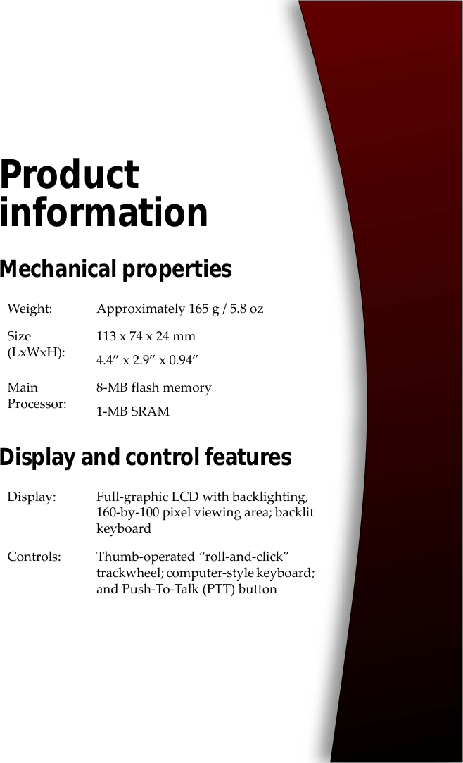 Product informationMechanical propertiesDisplay and control featuresWeight: Approximately 165 g / 5.8 ozSize (LxWxH):113 x 74 x 24 mm4.4” x 2.9” x 0.94”Main Processor:8-MB flash memory1-MB SRAMDisplay: Full-graphic LCD with backlighting, 160-by-100 pixel viewing area; backlit keyboardControls: Thumb-operated “roll-and-click” trackwheel; computer-style keyboard; and Push-To-Talk (PTT) button