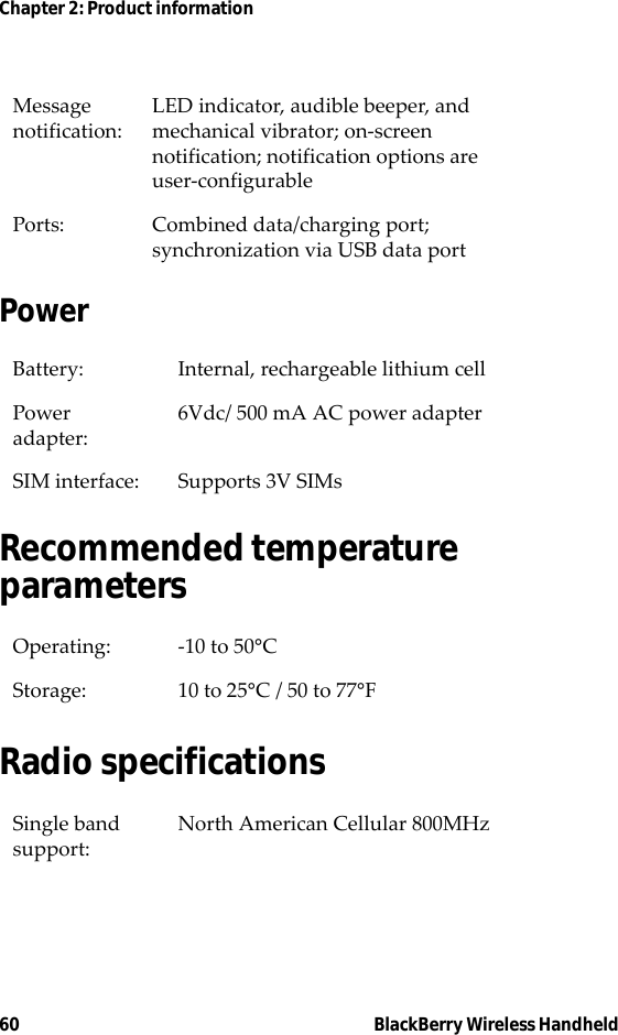 60 BlackBerry Wireless HandheldChapter 2: Product informationPowerRecommended temperature parametersRadio specificationsMessage notification: LED indicator, audible beeper, and mechanical vibrator; on-screen notification; notification options are user-configurablePorts: Combined data/charging port; synchronization via USB data portBattery: Internal, rechargeable lithium cellPower adapter: 6Vdc/ 500 mA AC power adapterSIM interface: Supports 3V SIMsOperating: -10 to 50°CStorage: 10 to 25°C / 50 to 77°FSingle band support:North American Cellular 800MHz