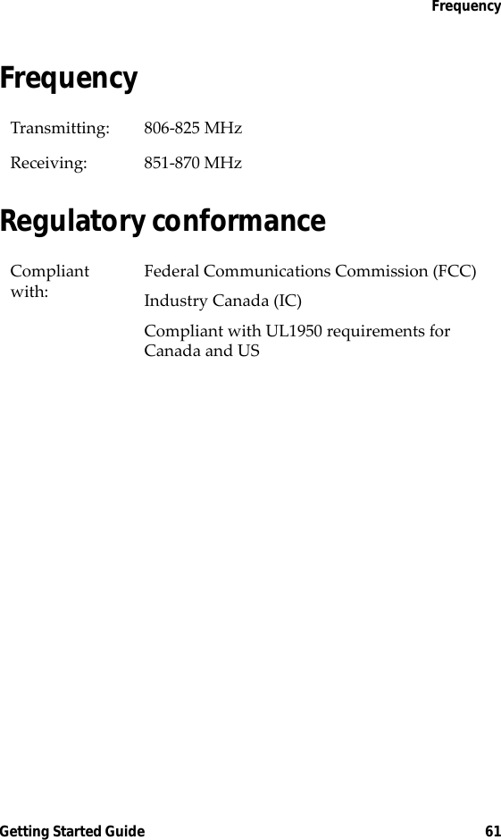 FrequencyGetting Started Guide 61FrequencyRegulatory conformanceTransmitting: 806-825 MHzReceiving: 851-870 MHzCompliant with:Federal Communications Commission (FCC)Industry Canada (IC)Compliant with UL1950 requirements for Canada and US