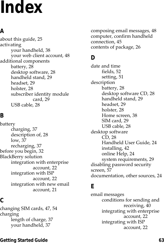 Getting Started Guide 63IndexAabout this guide, 25activatingyour handheld, 38your web client account, 48additional componentsbattery, 28desktop software, 28handheld stand, 29headset, 29holster, 28subscriber identity module card, 29USB cable, 28Bbatterycharging, 37description of, 28low, 37recharging, 37before you begin, 32BlackBerry solutionintegration with enterprise account, 22integration with ISP account, 22integration with new email account, 21Cchanging SIM cards, 47, 54charginglength of charge, 37your handheld, 37composing email messages, 48computer, confirm handheld connection, 45contents of package, 26Ddate and timefields, 52setting, 51descriptionbattery, 28desktop software CD, 28handheld stand, 29headset, 29holster, 28Home screen, 38SIM card, 29USB cable, 28desktop softwareCD, 28Handheld User Guide, 24installing, 42online Help, 24system requirements, 29disabling password security screen, 57documentation, other sources, 24Eemail messagesconditions for sending and receiving, 40integrating with enterprise account, 22integrating with ISP account, 22