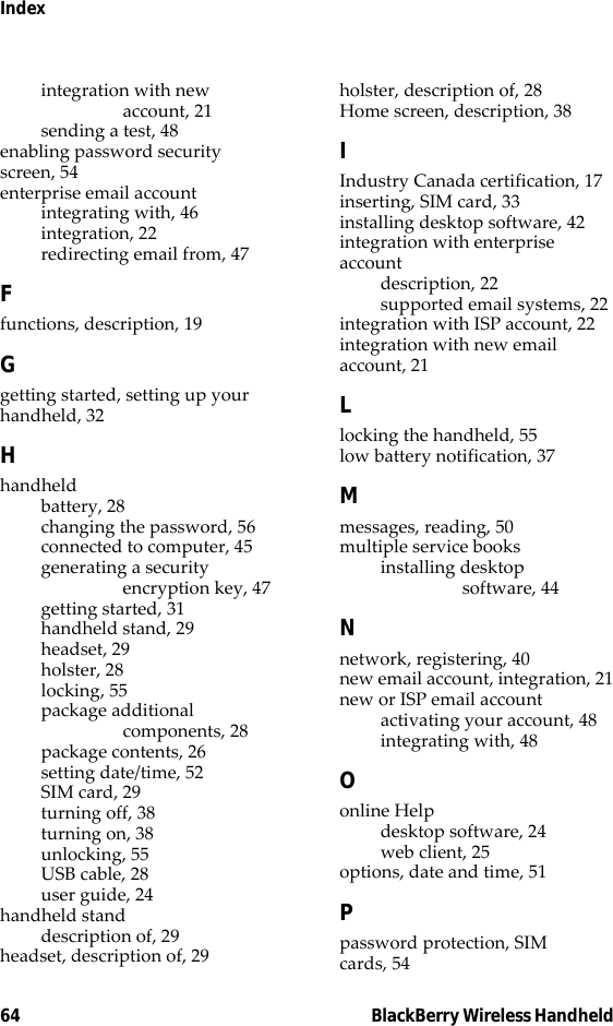 64 BlackBerry Wireless HandheldIndexintegration with new account, 21sending a test, 48enabling password security screen, 54enterprise email accountintegrating with, 46integration, 22redirecting email from, 47Ffunctions, description, 19Ggetting started, setting up your handheld, 32Hhandheldbattery, 28changing the password, 56connected to computer, 45generating a security encryption key, 47getting started, 31handheld stand, 29headset, 29holster, 28locking, 55package additional components, 28package contents, 26setting date/time, 52SIM card, 29turning off, 38turning on, 38unlocking, 55USB cable, 28user guide, 24handheld standdescription of, 29headset, description of, 29holster, description of, 28Home screen, description, 38IIndustry Canada certification, 17inserting, SIM card, 33installing desktop software, 42integration with enterprise accountdescription, 22supported email systems, 22integration with ISP account, 22integration with new email account, 21Llocking the handheld, 55low battery notification, 37Mmessages, reading, 50multiple service booksinstalling desktop software, 44Nnetwork, registering, 40new email account, integration, 21new or ISP email accountactivating your account, 48integrating with, 48Oonline Helpdesktop software, 24web client, 25options, date and time, 51Ppassword protection, SIM cards, 54