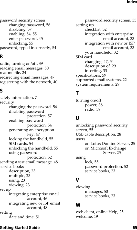 IndexGetting Started Guide 65password security screenchanging password, 56disabling, 57enabling, 54, 55enter password, 45unlocking, 55password, typed incorrectly, 54Rradio, turning on/off, 39reading email messages, 50readme file, 24redirecting email messages, 47registering with the network, 40Ssafety information, 7securitychanging the password, 56disabling password protection, 57enabling password protection, 54generating an encryption key, 47locking the handheld, 55SIM cards, 54unlocking the handheld, 55using password protection, 52sending a test email message, 48service booksdescription, 23multiple, 23using, 23viewing, 23set upintegrating enterprise email account, 46integrating new or ISP email account, 48settingdate and time, 51password security screen, 55setting upchecklist, 32integration with enterprise email account, 33integration with new or ISP email account, 33your handheld, 32SIM cardchanging, 47, 54description of, 29inserting, 33specifications, 59supported email systems, 22system requirements, 29Tturning on/offpower, 38radio, 39Uunlocking password security screen, 55USB cable description, 28userson Lotus Domino Server, 25on Microsoft Exchange Server, 25usinglock, 55password protection, 52service books, 23Vviewingmessages, 50service books, 23Wweb client, online Help, 25welcome, 19