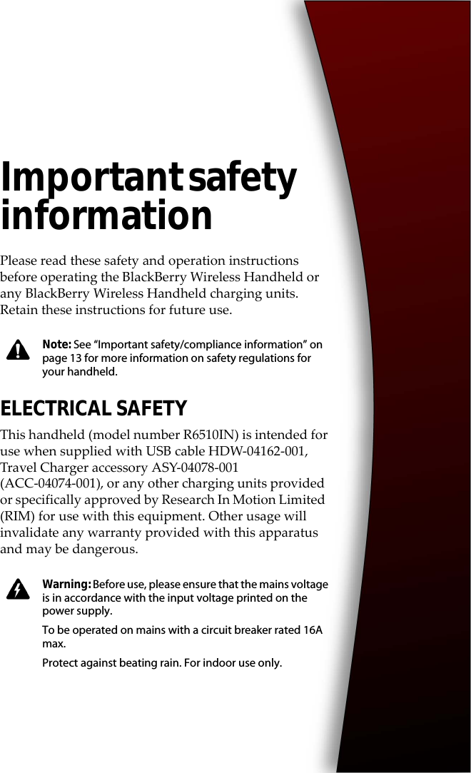 Important safety informationPlease read these safety and operation instructions before operating the BlackBerry Wireless Handheld or any BlackBerry Wireless Handheld charging units. Retain these instructions for future use.ELECTRICAL SAFETYThis handheld (model number R6510IN) is intended for use when supplied with USB cable HDW-04162-001, Travel Charger accessory ASY-04078-001 (ACC-04074-001), or any other charging units provided or specifically approved by Research In Motion Limited (RIM) for use with this equipment. Other usage will invalidate any warranty provided with this apparatus and may be dangerous.Note: See “Important safety/compliance information” on page 13 for more information on safety regulations for your handheld.Warning: Before use, please ensure that the mains voltage is in accordance with the input voltage printed on the power supply.To be operated on mains with a circuit breaker rated 16A max.Protect against beating rain. For indoor use only.