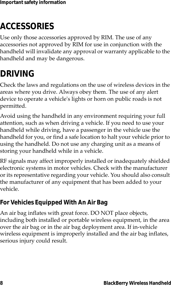 8 BlackBerry Wireless HandheldImportant safety informationACCESSORIESUse only those accessories approved by RIM. The use of any accessories not approved by RIM for use in conjunction with the handheld will invalidate any approval or warranty applicable to the handheld and may be dangerous.DRIVINGCheck the laws and regulations on the use of wireless devices in the areas where you drive. Always obey them. The use of any alert device to operate a vehicle&apos;s lights or horn on public roads is not permitted.Avoid using the handheld in any environment requiring your full attention, such as when driving a vehicle. If you need to use your handheld while driving, have a passenger in the vehicle use the handheld for you, or find a safe location to halt your vehicle prior to using the handheld. Do not use any charging unit as a means of storing your handheld while in a vehicle.RF signals may affect improperly installed or inadequately shielded electronic systems in motor vehicles. Check with the manufacturer or its representative regarding your vehicle. You should also consult the manufacturer of any equipment that has been added to your vehicle.For Vehicles Equipped With An Air BagAn air bag inflates with great force. DO NOT place objects, including both installed or portable wireless equipment, in the area over the air bag or in the air bag deployment area. If in-vehicle wireless equipment is improperly installed and the air bag inflates, serious injury could result.