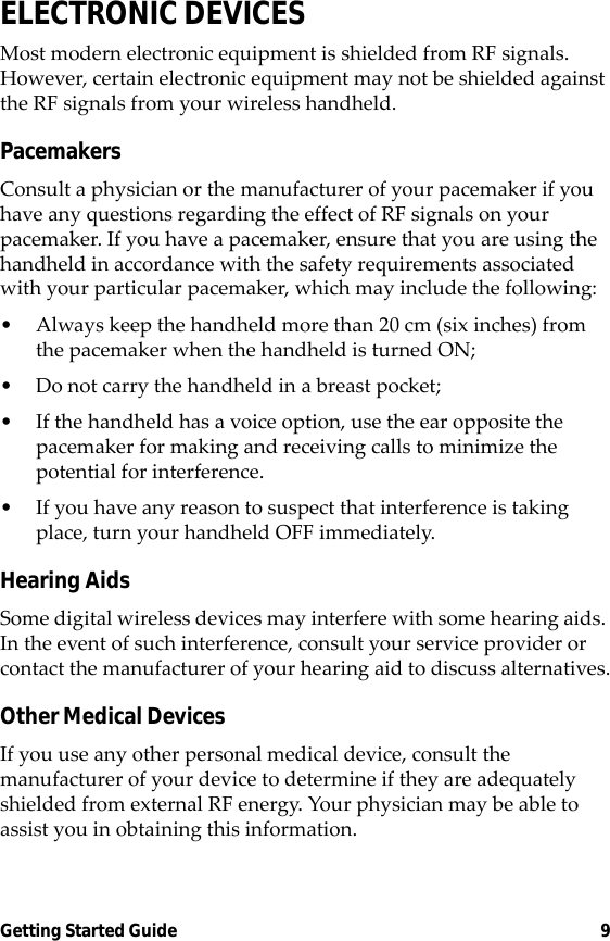 Getting Started Guide 9ELECTRONIC DEVICESMost modern electronic equipment is shielded from RF signals. However, certain electronic equipment may not be shielded against the RF signals from your wireless handheld.PacemakersConsult a physician or the manufacturer of your pacemaker if you have any questions regarding the effect of RF signals on your pacemaker. If you have a pacemaker, ensure that you are using the handheld in accordance with the safety requirements associated with your particular pacemaker, which may include the following:• Always keep the handheld more than 20 cm (six inches) from the pacemaker when the handheld is turned ON;• Do not carry the handheld in a breast pocket;• If the handheld has a voice option, use the ear opposite the pacemaker for making and receiving calls to minimize the potential for interference.• If you have any reason to suspect that interference is taking place, turn your handheld OFF immediately.Hearing AidsSome digital wireless devices may interfere with some hearing aids. In the event of such interference, consult your service provider or contact the manufacturer of your hearing aid to discuss alternatives.Other Medical DevicesIf you use any other personal medical device, consult the manufacturer of your device to determine if they are adequately shielded from external RF energy. Your physician may be able to assist you in obtaining this information. 