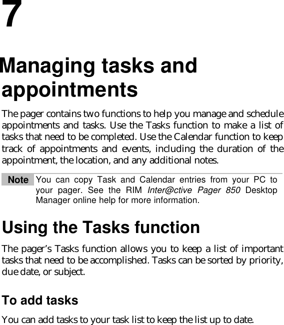 77.Managing tasks andappointmentsThe pager contains two functions to help you manage and scheduleappointments and tasks. Use the Tasks function to make a list oftasks that need to be completed. Use the Calendar function to keeptrack of appointments and events, including the duration of theappointment, the location, and any additional notes.Note You can copy Task and Calendar entries from your PC toyour pager. See the RIM Inter@ctive Pager 850 DesktopManager online help for more information.Using the Tasks functionThe pager’s Tasks function allows you to keep a list of importanttasks that need to be accomplished. Tasks can be sorted by priority,due date, or subject.To add tasksYou can add tasks to your task list to keep the list up to date.