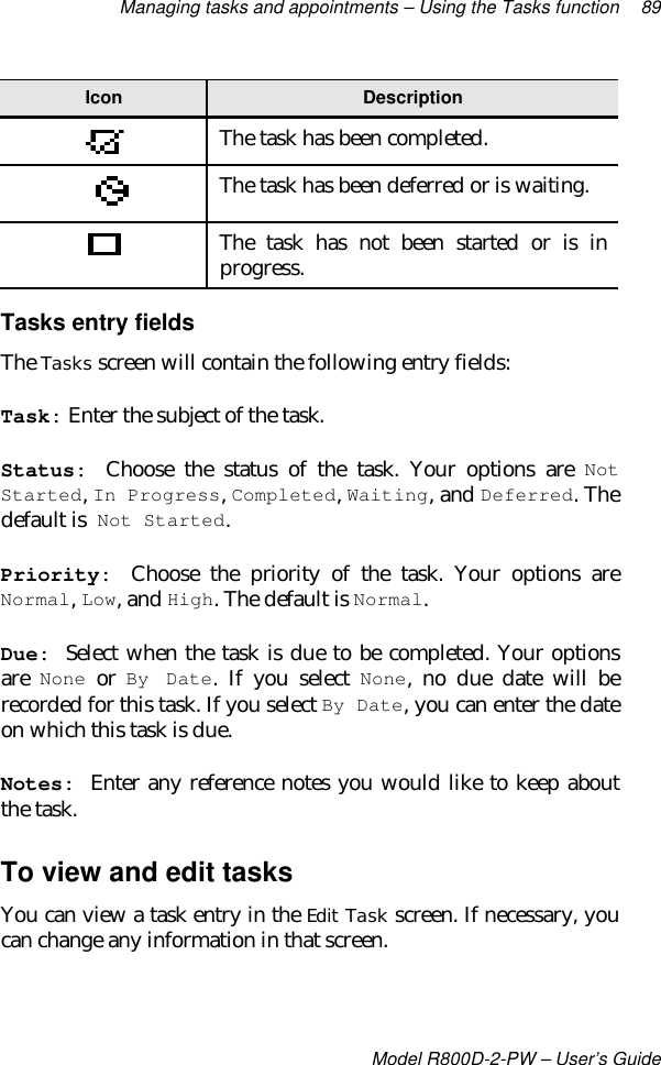 Managing tasks and appointments – Using the Tasks function 89Model R800D-2-PW – User’s GuideIcon DescriptionThe task has been completed.The task has been deferred or is waiting.The task has not been started or is inprogress.Tasks entry fieldsThe Tasks screen will contain the following entry fields:Task: Enter the subject of the task.Status: Choose the status of the task. Your options are NotStarted, In Progress, Completed, Waiting, and Deferred. Thedefault is Not Started.Priority: Choose the priority of the task. Your options areNormal, Low, and High. The default is Normal.Due: Select when the task is due to be completed. Your optionsare None or By Date. If you select None, no due date will berecorded for this task. If you select By Date, you can enter the dateon which this task is due.Notes: Enter any reference notes you would like to keep aboutthe task.To view and edit tasksYou can view a task entry in the Edit Task screen. If necessary, youcan change any information in that screen.
