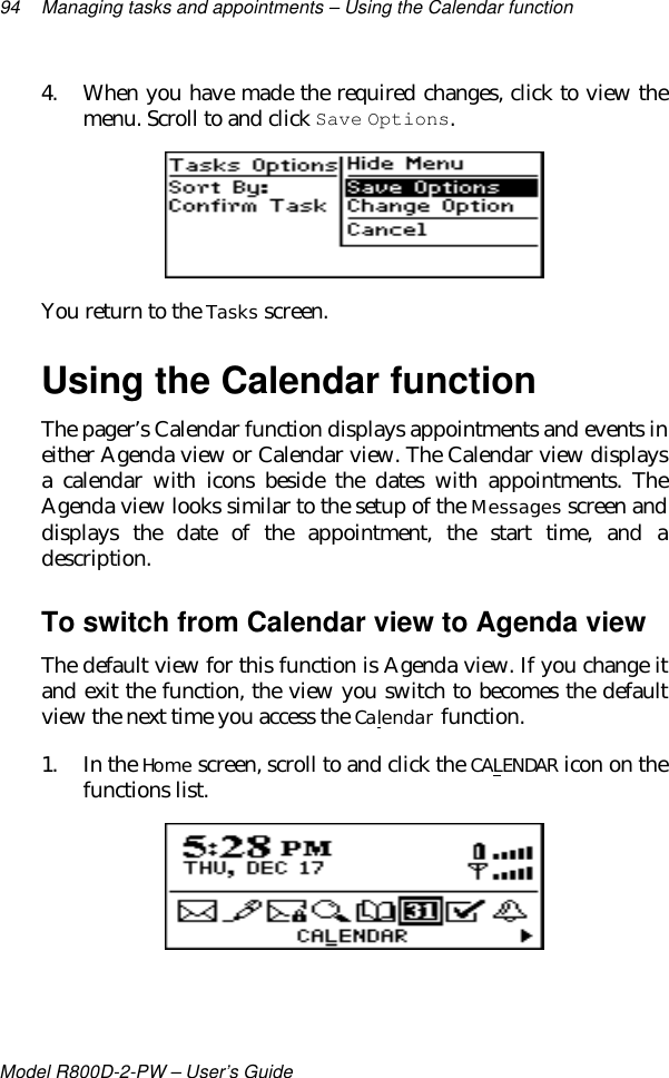 94 Managing tasks and appointments – Using the Calendar functionModel R800D-2-PW – User’s Guide4. When you have made the required changes, click to view themenu. Scroll to and click Save Options.You return to the Tasks screen.Using the Calendar functionThe pager’s Calendar function displays appointments and events ineither Agenda view or Calendar view. The Calendar view displaysa calendar with icons beside the dates with appointments. TheAgenda view looks similar to the setup of the Messages screen anddisplays the date of the appointment, the start time, and adescription.To switch from Calendar view to Agenda viewThe default view for this function is Agenda view. If you change itand exit the function, the view you switch to becomes the defaultview the next time you access the Calendar function.1. In the Home screen, scroll to and click the CALENDAR icon on thefunctions list.