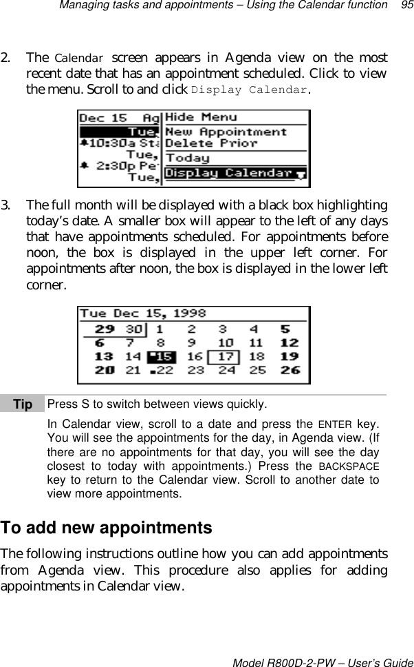 Managing tasks and appointments – Using the Calendar function 95Model R800D-2-PW – User’s Guide2. The Calendar screen appears in Agenda view on the mostrecent date that has an appointment scheduled. Click to viewthe menu. Scroll to and click Display Calendar.3. The full month will be displayed with a black box highlightingtoday’s date. A smaller box will appear to the left of any daysthat have appointments scheduled. For appointments beforenoon, the box is displayed in the upper left corner. Forappointments after noon, the box is displayed in the lower leftcorner.Tip Press S to switch between views quickly.In Calendar view, scroll to a date and press the ENTER key.You will see the appointments for the day, in Agenda view. (Ifthere are no appointments for that day, you will see the dayclosest to today with appointments.) Press the BACKSPACEkey to return to the Calendar view. Scroll to another date toview more appointments.To add new appointmentsThe following instructions outline how you can add appointmentsfrom Agenda view. This procedure also applies for addingappointments in Calendar view.