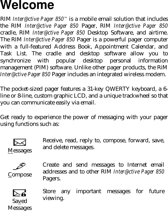 WelcomeRIM Inter@ctive Pager 850™ is a mobile email solution that includesthe RIM Inter@ctive Pager 850 Pager, RIM Inter@ctive Pager 850cradle, RIM Inter@ctive Pager 850 Desktop Software, and airtime.The RIM Inter@ctive Pager 850 Pager is a powerful pager computerwith a full-featured Address Book, Appointment Calendar, andTask List. The cradle and desktop software allow you tosynchronize with popular desktop personal informationmanagement (PIM) software. Unlike other pager products, the RiMInter@ctive Pager 850 Pager includes an integrated wireless modem.The pocket-sized pager features a 31-key QWERTY keyboard, a 6-line or 8-line, custom graphic LCD, and a unique trackwheel so thatyou can communicate easily via email.Get ready to experience the power of messaging with your pagerusing functions such as:MessagesReceive, read, reply to, compose, forward, save,and delete messages.ComposeCreate and send messages to Internet emailaddresses and to other RIM Inter@ctive Pager 850Pagers.SavedMessagesStore any important messages for futureviewing.