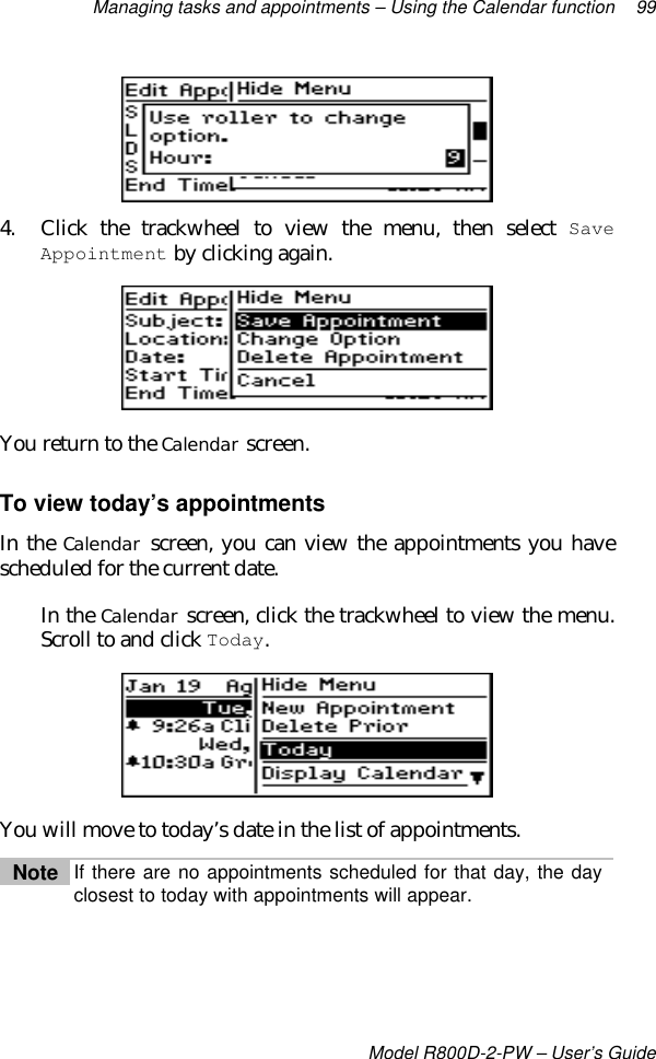 Managing tasks and appointments – Using the Calendar function 99Model R800D-2-PW – User’s Guide4. Click the trackwheel to view the menu, then select SaveAppointment by clicking again.You return to the Calendar screen.To view today’s appointmentsIn the Calendar screen, you can view the appointments you havescheduled for the current date.In the Calendar screen, click the trackwheel to view the menu.Scroll to and click Today.You will move to today’s date in the list of appointments.Note If there are no appointments scheduled for that day, the dayclosest to today with appointments will appear.