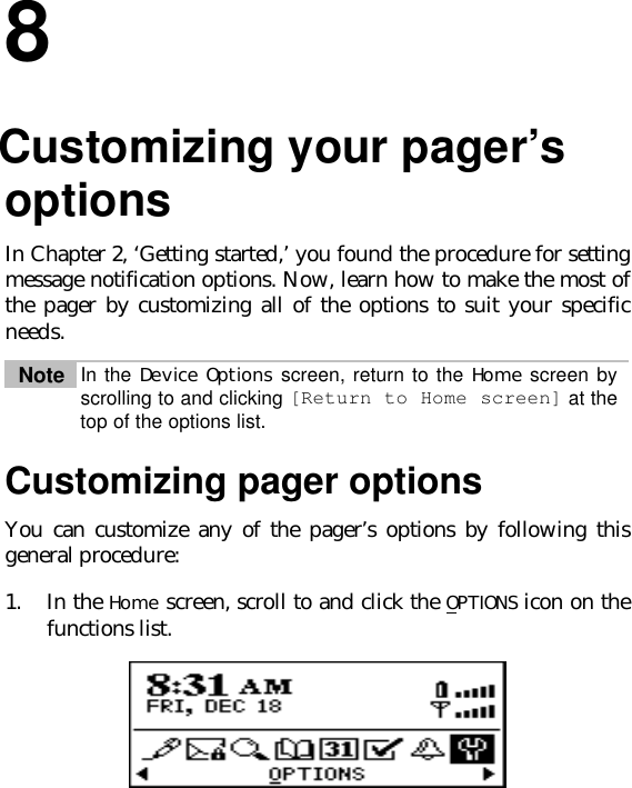 88.Customizing your pager’soptionsIn Chapter 2, ‘Getting started,’ you found the procedure for settingmessage notification options. Now, learn how to make the most ofthe pager by customizing all of the options to suit your specificneeds.Note In the Device Options screen, return to the Home screen byscrolling to and clicking [Return to Home screen] at thetop of the options list.Customizing pager optionsYou can customize any of the pager’s options by following thisgeneral procedure:1. In the Home screen, scroll to and click the OPTIONS icon on thefunctions list.