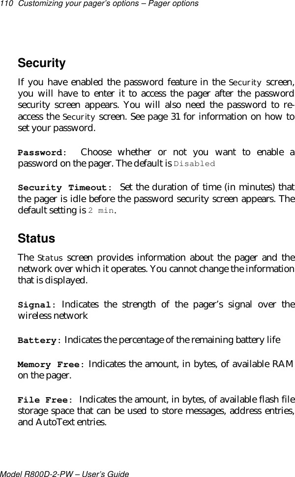 110 Customizing your pager’s options – Pager optionsModel R800D-2-PW – User’s GuideSecurityIf you have enabled the password feature in the Security screen,you will have to enter it to access the pager after the passwordsecurity screen appears. You will also need the password to re-access the Security screen. See page 31 for information on how toset your password.Password:  Choose whether or not you want to enable apassword on the pager. The default is DisabledSecurity Timeout:  Set the duration of time (in minutes) thatthe pager is idle before the password security screen appears. Thedefault setting is 2 min.StatusThe Status screen provides information about the pager and thenetwork over which it operates. You cannot change the informationthat is displayed.Signal: Indicates the strength of the pager’s signal over thewireless networkBattery: Indicates the percentage of the remaining battery lifeMemory Free: Indicates the amount, in bytes, of available RAMon the pager.File Free: Indicates the amount, in bytes, of available flash filestorage space that can be used to store messages, address entries,and AutoText entries.