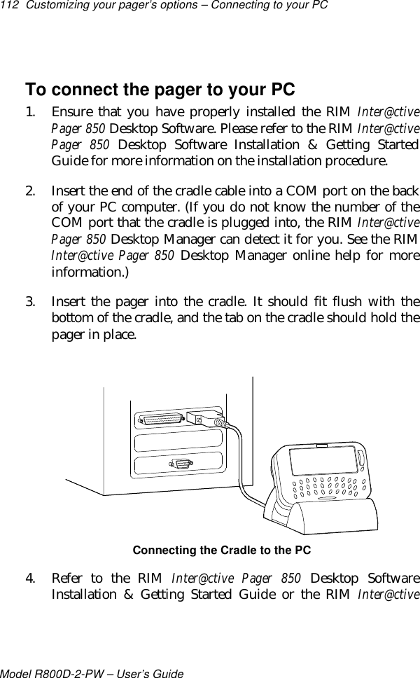 112 Customizing your pager’s options – Connecting to your PCModel R800D-2-PW – User’s GuideTo connect the pager to your PC1. Ensure that you have properly installed the RIM Inter@ctivePager 850 Desktop Software. Please refer to the RIM Inter@ctivePager 850 Desktop Software Installation &amp; Getting StartedGuide for more information on the installation procedure.2. Insert the end of the cradle cable into a COM port on the backof your PC computer. (If you do not know the number of theCOM port that the cradle is plugged into, the RIM Inter@ctivePager 850 Desktop Manager can detect it for you. See the RIMInter@ctive Pager 850 Desktop Manager online help for moreinformation.)3. Insert the pager into the cradle. It should fit flush with thebottom of the cradle, and the tab on the cradle should hold thepager in place.Connecting the Cradle to the PC4. Refer to the RIM Inter@ctive Pager 850 Desktop SoftwareInstallation &amp; Getting Started Guide or the RIM Inter@ctive