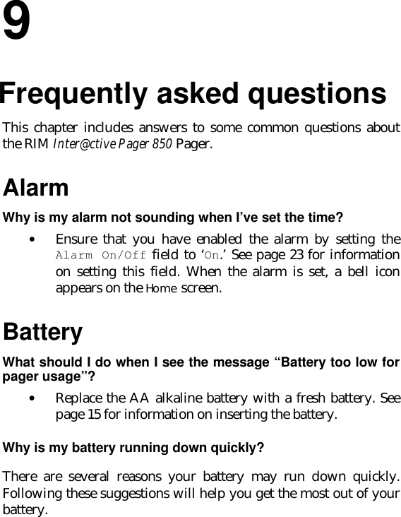 99.Frequently asked questionsThis chapter includes answers to some common questions aboutthe RIM Inter@ctive Pager 850 Pager.AlarmWhy is my alarm not sounding when I’ve set the time?• Ensure that you have enabled the alarm by setting theAlarm On/Off field to ‘On.’ See page 23 for informationon setting this field. When the alarm is set, a bell iconappears on the Home screen.BatteryWhat should I do when I see the message “Battery too low forpager usage”?• Replace the AA alkaline battery with a fresh battery. Seepage 15 for information on inserting the battery.Why is my battery running down quickly?There are several reasons your battery may run down quickly.Following these suggestions will help you get the most out of yourbattery.