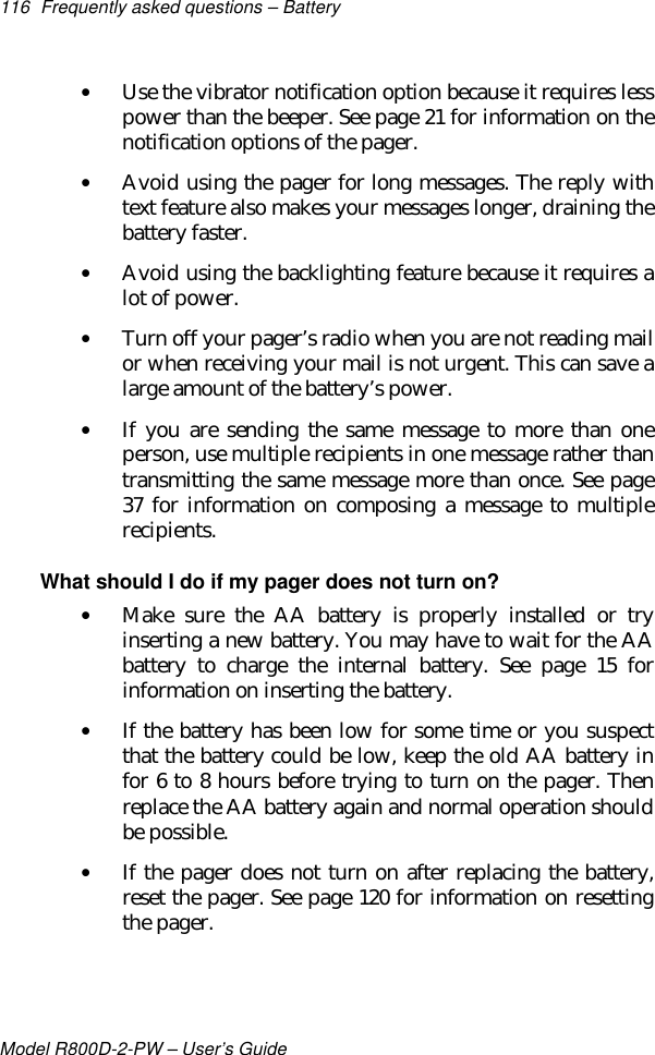 116 Frequently asked questions – BatteryModel R800D-2-PW – User’s Guide• Use the vibrator notification option because it requires lesspower than the beeper. See page 21 for information on thenotification options of the pager.• Avoid using the pager for long messages. The reply withtext feature also makes your messages longer, draining thebattery faster.• Avoid using the backlighting feature because it requires alot of power.• Turn off your pager’s radio when you are not reading mailor when receiving your mail is not urgent. This can save alarge amount of the battery’s power.• If you are sending the same message to more than oneperson, use multiple recipients in one message rather thantransmitting the same message more than once. See page37 for information on composing a message to multiplerecipients.What should I do if my pager does not turn on?• Make sure the AA battery is properly installed or tryinserting a new battery. You may have to wait for the AAbattery to charge the internal battery. See page 15 forinformation on inserting the battery.• If the battery has been low for some time or you suspectthat the battery could be low, keep the old AA battery infor 6 to 8 hours before trying to turn on the pager. Thenreplace the AA battery again and normal operation shouldbe possible.• If the pager does not turn on after replacing the battery,reset the pager. See page 120 for information on resettingthe pager.