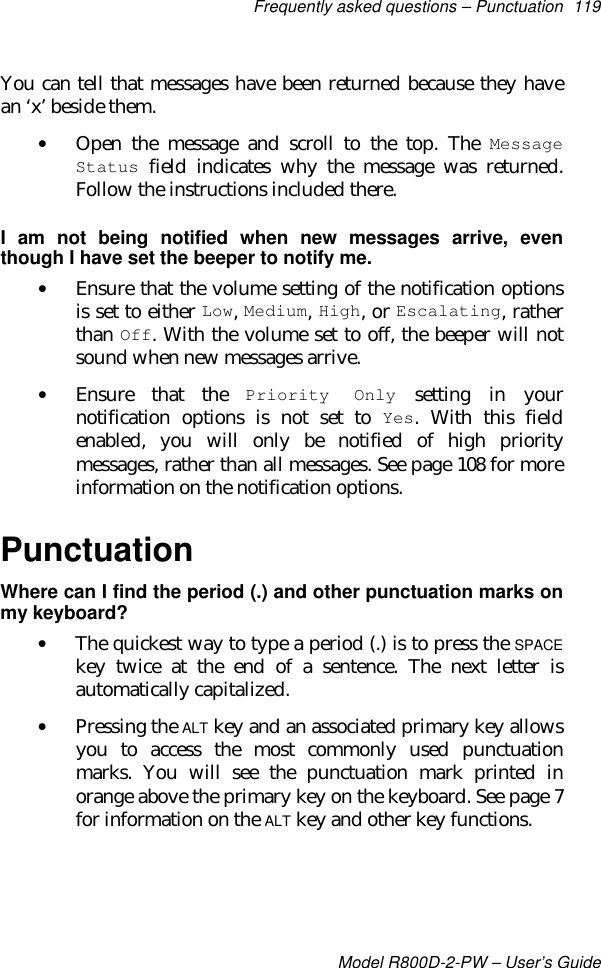 Frequently asked questions – Punctuation 119Model R800D-2-PW – User’s GuideYou can tell that messages have been returned because they havean ‘x’ beside them.• Open the message and scroll to the top. The MessageStatus field indicates why the message was returned.Follow the instructions included there.I am not being notified when new messages arrive, eventhough I have set the beeper to notify me.• Ensure that the volume setting of the notification optionsis set to either Low, Medium, High, or Escalating, ratherthan Off. With the volume set to off, the beeper will notsound when new messages arrive.• Ensure that the Priority Only setting in yournotification options is not set to Yes. With this fieldenabled, you will only be notified of high prioritymessages, rather than all messages. See page 108 for moreinformation on the notification options.PunctuationWhere can I find the period (.) and other punctuation marks onmy keyboard?• The quickest way to type a period (.) is to press the SPACEkey twice at the end of a sentence. The next letter isautomatically capitalized.• Pressing the ALT key and an associated primary key allowsyou to access the most commonly used punctuationmarks. You will see the punctuation mark printed inorange above the primary key on the keyboard. See page 7for information on the ALT key and other key functions.