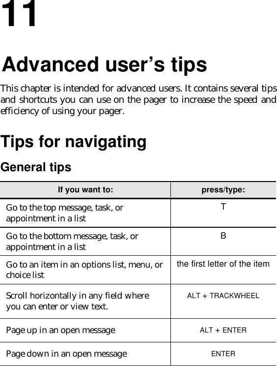 1111.Advanced user’s tipsThis chapter is intended for advanced users. It contains several tipsand shortcuts you can use on the pager to increase the speed andefficiency of using your pager.Tips for navigatingGeneral tipsIf you want to: press/type:Go to the top message, task, orappointment in a list TGo to the bottom message, task, orappointment in a list BGo to an item in an options list, menu, orchoice list the first letter of the itemScroll horizontally in any field whereyou can enter or view text. ALT + TRACKWHEELPage up in an open message ALT + ENTERPage down in an open message ENTER
