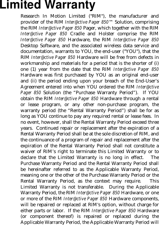 Limited WarrantyResearch In Motion Limited (&quot;RIM&quot;), the manufacturer andprovider of the RIM Inter@ctive Pager 850™ Solution, comprisingthe RIM Inter@ctive Pager 850 Pager, which together with the RIMInter@ctive Pager 850 Cradle and Holster comprise the RIMInter@ctive Pager 850 Hardware, the RIM Inter@ctive Pager 850Desktop Software, and the associated wireless data service anddocumentation, warrants to YOU, the end-user (&quot;YOU&quot;), that theRIM Inter@ctive Pager 850 Hardware will be free from defects inworkmanship and materials for a period that is the shorter of (i)one (1) year from the date that the RIM Inter@ctive Pager 850Hardware was first purchased by YOU as an original end-userand (ii) the period ending upon your breach of the End-User’sAgreement entered into when YOU ordered the RIM Inter@ctivePager 850 Solution (the “Purchase Warranty Period”).  If YOUobtain the RIM Inter@ctive Pager 850 Hardware through a rentalor lease program, or any other non-purchase program, thewarranty period (the “Rental Warranty Period”) shall be for aslong as YOU continue to pay any required rental or lease fees.  Inno event, however, shall the Rental Warranty Period exceed threeyears.  Continued repair or replacement after the expiration of aRental Warranty Period shall be at the sole discretion of RIM, andthe continuance of a program of repair and replacement after theexpiration of the Rental Warranty Period shall not constitute awaiver of RIM’s right to terminate this Limited Warranty or todeclare that the Limited Warranty is no long in effect.   ThePurchase Warranty Period and the Rental Warranty Period shallbe hereinafter referred to as the Applicable Warranty Period,meaning one or the other of the Purchase Warranty Period or theRental Warranty Period, as the context may require.   ThisLimited Warranty is not transferable.  During the ApplicableWarranty Period, the RIM Inter@ctive Pager 850 Hardware, or oneor more of the RIM Inter@ctive Pager 850 Hardware components,will be repaired or replaced at RIM&apos;s option, without charge foreither parts or labor.  If the RIM Inter@ctive Pager 850 Hardware(or component thereof) is repaired or replaced during theApplicable Warranty Period, the Applicable Warranty Period will
