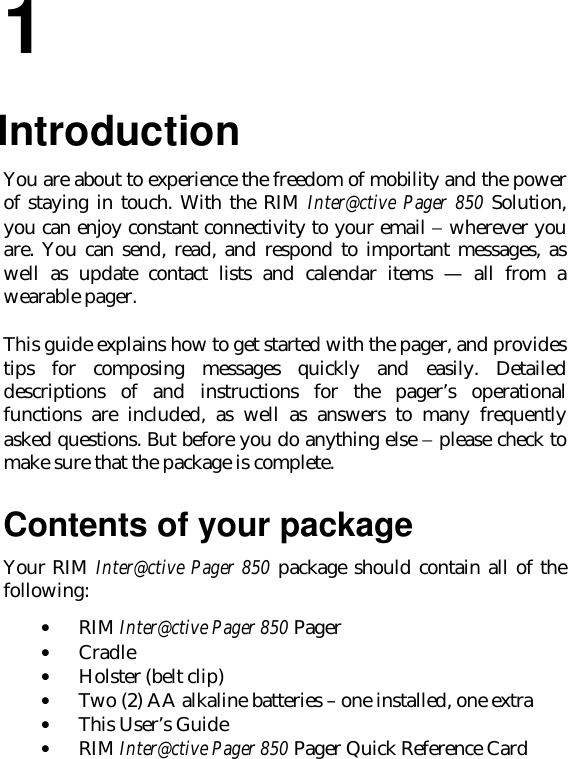 11.IntroductionYou are about to experience the freedom of mobility and the powerof staying in touch. With the RIM Inter@ctive Pager 850 Solution,you can enjoy constant connectivity to your email − wherever youare. You can send, read, and respond to important messages, aswell as update contact lists and calendar items — all from awearable pager.This guide explains how to get started with the pager, and providestips for composing messages quickly and easily. Detaileddescriptions of and instructions for the pager’s operationalfunctions are included, as well as answers to many frequentlyasked questions. But before you do anything else − please check tomake sure that the package is complete.Contents of your packageYour RIM Inter@ctive Pager 850 package should contain all of thefollowing:• RIM Inter@ctive Pager 850 Pager• Cradle• Holster (belt clip)• Two (2) AA alkaline batteries – one installed, one extra• This User’s Guide• RIM Inter@ctive Pager 850 Pager Quick Reference Card