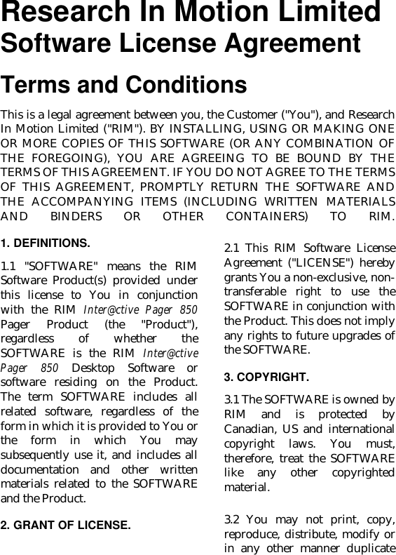 Research In Motion LimitedSoftware License AgreementTerms and ConditionsThis is a legal agreement between you, the Customer (&quot;You&quot;), and ResearchIn Motion Limited (&quot;RIM&quot;). BY INSTALLING, USING OR MAKING ONEOR MORE COPIES OF THIS SOFTWARE (OR ANY COMBINATION OFTHE FOREGOING), YOU ARE AGREEING TO BE BOUND BY THETERMS OF THIS AGREEMENT. IF YOU DO NOT AGREE TO THE TERMSOF THIS AGREEMENT, PROMPTLY RETURN THE SOFTWARE ANDTHE ACCOMPANYING ITEMS (INCLUDING WRITTEN MATERIALSAND BINDERS OR OTHER CONTAINERS) TO RIM.1. DEFINITIONS.1.1 &quot;SOFTWARE&quot; means the RIMSoftware Product(s) provided underthis license to You in conjunctionwith the RIM Inter@ctive Pager 850Pager Product (the &quot;Product&quot;),regardless of whether theSOFTWARE is the RIM Inter@ctivePager 850 Desktop Software orsoftware residing on the Product.The term SOFTWARE includes allrelated software, regardless of theform in which it is provided to You orthe form in which You maysubsequently use it, and includes alldocumentation and other writtenmaterials related to the SOFTWAREand the Product.2. GRANT OF LICENSE.2.1 This RIM Software LicenseAgreement (&quot;LICENSE&quot;) herebygrants You a non-exclusive, non-transferable right to use theSOFTWARE in conjunction withthe Product. This does not implyany rights to future upgrades ofthe SOFTWARE.3. COPYRIGHT.3.1 The SOFTWARE is owned byRIM and is protected byCanadian, US and internationalcopyright laws. You must,therefore, treat the SOFTWARElike any other copyrightedmaterial.3.2 You may not print, copy,reproduce, distribute, modify orin any other manner duplicate