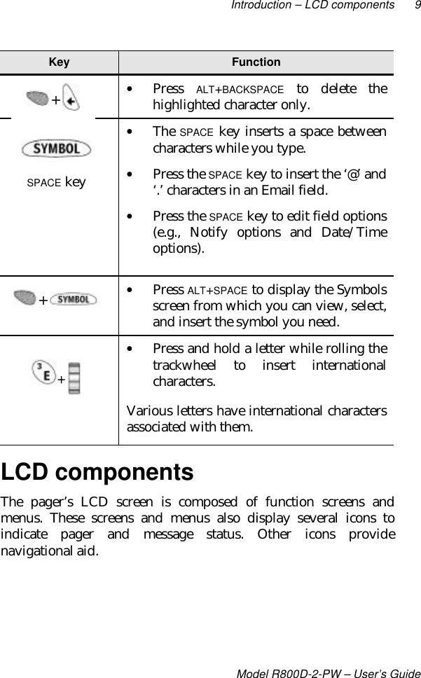 Introduction – LCD components 9Model R800D-2-PW – User’s GuideKey Function• Press ALT+BACKSPACE to delete thehighlighted character only.• The SPACE key inserts a space betweencharacters while you type.• Press the SPACE key to insert the ‘@’ and‘.’ characters in an Email field.• Press the SPACE key to edit field options(e.g., Notify options and Date/Timeoptions).• Press ALT+SPACE to display the Symbolsscreen from which you can view, select,and insert the symbol you need.• Press and hold a letter while rolling thetrackwheel to insert internationalcharacters.Various letters have international charactersassociated with them.LCD componentsThe pager’s LCD screen is composed of function screens andmenus. These screens and menus also display several icons toindicate pager and message status. Other icons providenavigational aid.SPACE key+ + + 