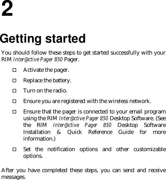 22.Getting startedYou should follow these steps to get started successfully with yourRIM Inter@ctive Pager 850 Pager.o Activate the pager.o Replace the battery.o Turn on the radio.o Ensure you are registered with the wireless network.o Ensure that the pager is connected to your email programusing the RIM Inter@ctive Pager 850 Desktop Software. (Seethe RIM Inter@ctive Pager 850 Desktop SoftwareInstallation &amp; Quick Reference Guide for moreinformation.)o Set the notification options and other customizableoptions.After you have completed these steps, you can send and receivemessages.