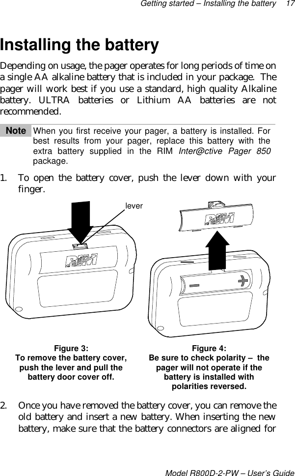 Getting started – Installing the battery 17Model R800D-2-PW – User’s GuideInstalling the batteryDepending on usage, the pager operates for long periods of time ona single AA alkaline battery that is included in your package.  Thepager will work best if you use a standard, high quality Alkalinebattery. ULTRA batteries or Lithium AA batteries are notrecommended.Note When you first receive your pager, a battery is installed. Forbest results from your pager, replace this battery with theextra battery supplied in the RIM Inter@ctive Pager 850package.1. To open the battery cover, push the lever down with yourfinger.Figure 3:To remove the battery cover,push the lever and pull thebattery door cover off.Figure 4:Be sure to check polarity –  thepager will not operate if thebattery is installed withpolarities reversed.2. Once you have removed the battery cover, you can remove theold battery and insert a new battery. When inserting the newbattery, make sure that the battery connectors are aligned forlever