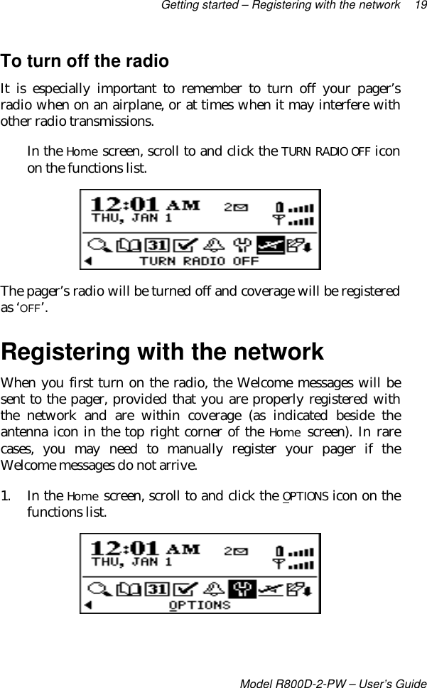 Getting started – Registering with the network 19Model R800D-2-PW – User’s GuideTo turn off the radioIt is especially important to remember to turn off your pager’sradio when on an airplane, or at times when it may interfere withother radio transmissions.In the Home screen, scroll to and click the TURN RADIO OFF iconon the functions list.The pager’s radio will be turned off and coverage will be registeredas ‘OFF’.Registering with the networkWhen you first turn on the radio, the Welcome messages will besent to the pager, provided that you are properly registered withthe network and are within coverage (as indicated beside theantenna icon in the top right corner of the Home screen). In rarecases, you may need to manually register your pager if theWelcome messages do not arrive.1. In the Home screen, scroll to and click the OPTIONS icon on thefunctions list.
