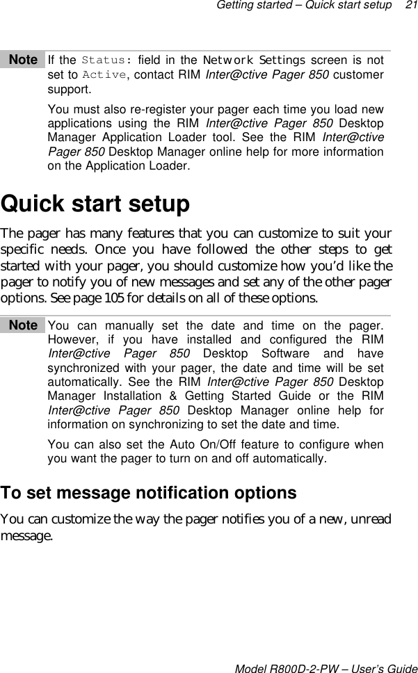 Getting started – Quick start setup 21Model R800D-2-PW – User’s GuideNote If the Status: field in the Network Settings screen is notset to Active, contact RIM Inter@ctive Pager 850 customersupport.You must also re-register your pager each time you load newapplications using the RIM Inter@ctive Pager 850 DesktopManager Application Loader tool. See the RIM Inter@ctivePager 850 Desktop Manager online help for more informationon the Application Loader.Quick start setupThe pager has many features that you can customize to suit yourspecific needs. Once you have followed the other steps to getstarted with your pager, you should customize how you’d like thepager to notify you of new messages and set any of the other pageroptions. See page 105 for details on all of these options.Note You can manually set the date and time on the pager.However, if you have installed and configured the RIMInter@ctive Pager 850 Desktop Software and havesynchronized with your pager, the date and time will be setautomatically. See the RIM Inter@ctive Pager 850 DesktopManager Installation &amp; Getting Started Guide or the RIMInter@ctive Pager 850 Desktop Manager online help forinformation on synchronizing to set the date and time.You can also set the Auto On/Off feature to configure whenyou want the pager to turn on and off automatically.To set message notification optionsYou can customize the way the pager notifies you of a new, unreadmessage.