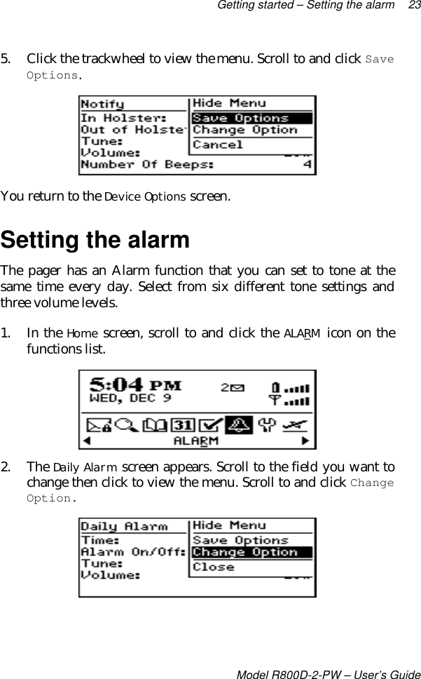 Getting started – Setting the alarm 23Model R800D-2-PW – User’s Guide5. Click the trackwheel to view the menu. Scroll to and click SaveOptions.You return to the Device Options screen.Setting the alarmThe pager has an Alarm function that you can set to tone at thesame time every day. Select from six different tone settings andthree volume levels.1. In the Home screen, scroll to and click the ALARM icon on thefunctions list.2. The Daily Alarm screen appears. Scroll to the field you want tochange then click to view the menu. Scroll to and click ChangeOption.