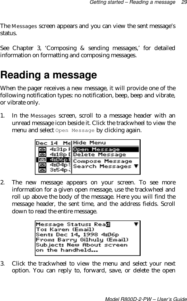 Getting started – Reading a message 29Model R800D-2-PW – User’s GuideThe Messages screen appears and you can view the sent message’sstatus.See Chapter 3, ‘Composing &amp; sending messages,’ for detailedinformation on formatting and composing messages.Reading a messageWhen the pager receives a new message, it will provide one of thefollowing notification types: no notification, beep, beep and vibrate,or vibrate only.1. In the Messages screen, scroll to a message header with anunread message icon beside it. Click the trackwheel to view themenu and select Open Message by clicking again.2. The new message appears on your screen. To see moreinformation for a given open message, use the trackwheel androll up above the body of the message. Here you will find themessage header, the sent time, and the address fields. Scrolldown to read the entire message.3. Click the trackwheel to view the menu and select your nextoption. You can reply to, forward, save, or delete the open