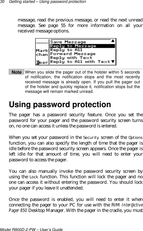 30 Getting started – Using password protectionModel R800D-2-PW – User’s Guidemessage, read the previous message, or read the next unreadmessage. See page 55 for more information on all yourreceived message options.Note When you slide the pager out of the holster within 5 secondsof notification, the notification stops and the most recentlyreceived message is already open. If you pull the pager outof the holster and quickly replace it, notification stops but themessage will remain marked unread.Using password protectionThe pager has a password security feature. Once you set thepassword for your pager and the password security screen turnson, no one can access it unless the password is entered.When you set your password in the Security screen of the Optionsfunction, you can also specify the length of time that the pager isidle before the password security screen appears. Once the pager isleft idle for that amount of time, you will need to enter yourpassword to access the pager.You can also manually invoke the password security screen byusing the Lock function. This function will lock the pager and noone can access it without entering the password. You should lockyour pager if you leave it unattended.Once the password is enabled, you will need to enter it whenconnecting the pager to your PC for use with the RIM Inter@ctivePager 850 Desktop Manager. With the pager in the cradle, you must