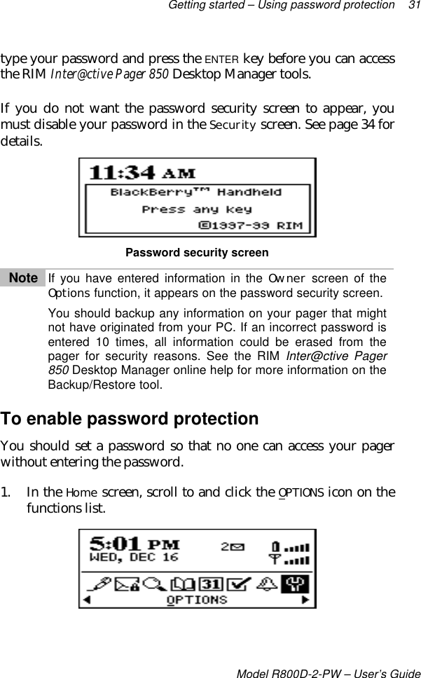 Getting started – Using password protection 31Model R800D-2-PW – User’s Guidetype your password and press the ENTER key before you can accessthe RIM Inter@ctive Pager 850 Desktop Manager tools.If you do not want the password security screen to appear, youmust disable your password in the Security screen. See page 34 fordetails.Password security screenNote If you have entered information in the Owner screen of theOptions function, it appears on the password security screen.You should backup any information on your pager that mightnot have originated from your PC. If an incorrect password isentered 10 times, all information could be erased from thepager for security reasons. See the RIM Inter@ctive Pager850 Desktop Manager online help for more information on theBackup/Restore tool.To enable password protectionYou should set a password so that no one can access your pagerwithout entering the password.1. In the Home screen, scroll to and click the OPTIONS icon on thefunctions list.