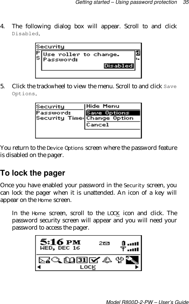 Getting started – Using password protection 35Model R800D-2-PW – User’s Guide4. The following dialog box will appear. Scroll to and clickDisabled.5. Click the trackwheel to view the menu. Scroll to and click SaveOptions.You return to the Device Options screen where the password featureis disabled on the pager.To lock the pagerOnce you have enabled your password in the Security screen, youcan lock the pager when it is unattended. An icon of a key willappear on the Home screen.In the Home screen, scroll to the LOCK icon and click. Thepassword security screen will appear and you will need yourpassword to access the pager.