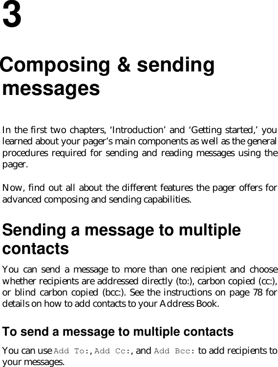 33.Composing &amp; sendingmessagesIn the first two chapters, ‘Introduction’ and ‘Getting started,’ youlearned about your pager’s main components as well as the generalprocedures required for sending and reading messages using thepager.Now, find out all about the different features the pager offers foradvanced composing and sending capabilities.Sending a message to multiplecontactsYou can send a message to more than one recipient and choosewhether recipients are addressed directly (to:), carbon copied (cc:),or blind carbon copied (bcc:). See the instructions on page 78 fordetails on how to add contacts to your Address Book.To send a message to multiple contactsYou can use Add To:, Add Cc:, and Add Bcc: to add recipients toyour messages.