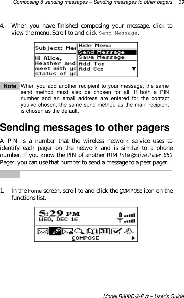 Composing &amp; sending messages – Sending messages to other pagers 39Model R800D-2-PW – User’s Guide4. When you have finished composing your message, click toview the menu. Scroll to and click Send Message.Note When you add another recipient to your message, the samesend method must also be chosen for all. If both a PINnumber and an email address are entered for the contactyou’ve chosen, the same send method as the main recipientis chosen as the default.Sending messages to other pagersA PIN is a number that the wireless network service uses toidentify each pager on the network and is similar to a phonenumber. If you know the PIN of another RIM Inter@ctive Pager 850Pager, you can use that number to send a message to a peer pager.1. In the Home screen, scroll to and click the COMPOSE icon on thefunctions list.