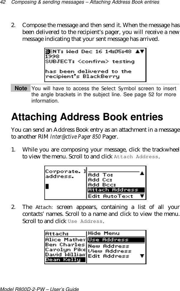 42 Composing &amp; sending messages – Attaching Address Book entriesModel R800D-2-PW – User’s Guide2. Compose the message and then send it. When the message hasbeen delivered to the recipient’s pager, you will receive a newmessage indicating that your sent message has arrived.Note You will have to access the Select Symbol screen to insertthe angle brackets in the subject line. See page 52 for moreinformation.Attaching Address Book entriesYou can send an Address Book entry as an attachment in a messageto another RIM Inter@ctive Pager 850 Pager.1. While you are composing your message, click the trackwheelto view the menu. Scroll to and click Attach Address.2. The Attach: screen appears, containing a list of all yourcontacts’ names. Scroll to a name and click to view the menu.Scroll to and click Use Address.