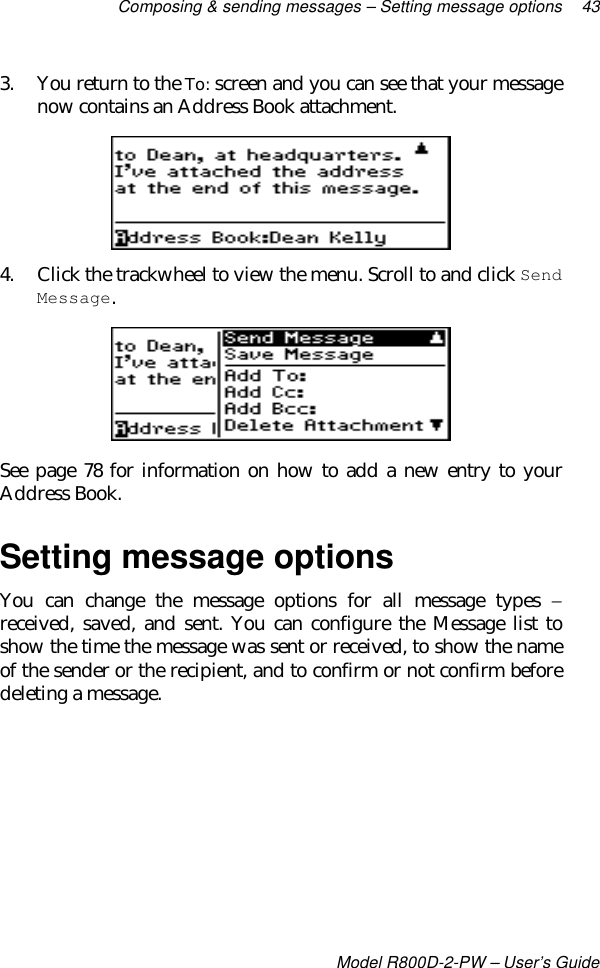 Composing &amp; sending messages – Setting message options 43Model R800D-2-PW – User’s Guide3. You return to the To: screen and you can see that your messagenow contains an Address Book attachment.4. Click the trackwheel to view the menu. Scroll to and click SendMessage.See page 78 for information on how to add a new entry to yourAddress Book.Setting message optionsYou can change the message options for all message types −received, saved, and sent. You can configure the Message list toshow the time the message was sent or received, to show the nameof the sender or the recipient, and to confirm or not confirm beforedeleting a message.
