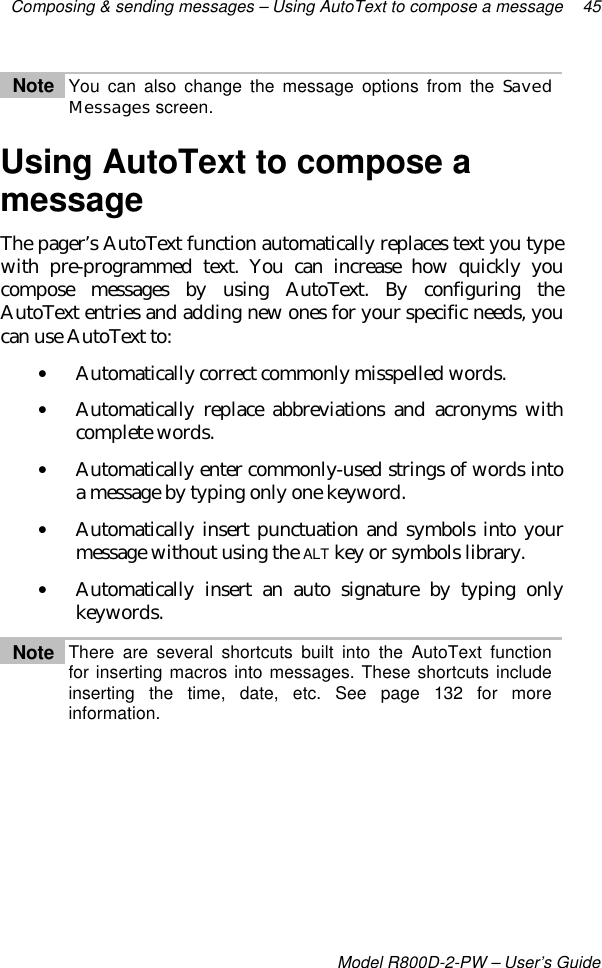 Composing &amp; sending messages – Using AutoText to compose a message 45Model R800D-2-PW – User’s GuideNote You can also change the message options from the SavedMessages screen.Using AutoText to compose amessageThe pager’s AutoText function automatically replaces text you typewith pre-programmed text. You can increase how quickly youcompose messages by using AutoText. By configuring theAutoText entries and adding new ones for your specific needs, youcan use AutoText to:• Automatically correct commonly misspelled words.• Automatically replace abbreviations and acronyms withcomplete words.• Automatically enter commonly-used strings of words intoa message by typing only one keyword.• Automatically insert punctuation and symbols into yourmessage without using the ALT key or symbols library.• Automatically insert an auto signature by typing onlykeywords.Note There are several shortcuts built into the AutoText functionfor inserting macros into messages. These shortcuts includeinserting the time, date, etc. See page 132 for moreinformation.