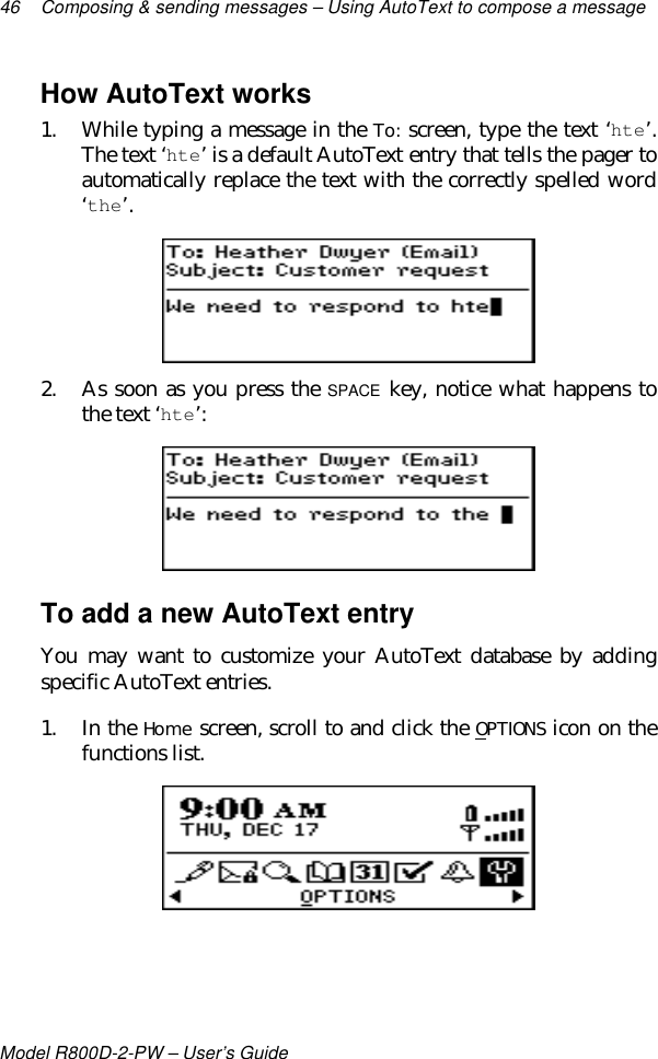 46 Composing &amp; sending messages – Using AutoText to compose a messageModel R800D-2-PW – User’s GuideHow AutoText works1. While typing a message in the To: screen, type the text ‘hte’.The text ‘hte’ is a default AutoText entry that tells the pager toautomatically replace the text with the correctly spelled word‘the’.2. As soon as you press the SPACE key, notice what happens tothe text ‘hte’:To add a new AutoText entryYou may want to customize your AutoText database by addingspecific AutoText entries.1. In the Home screen, scroll to and click the OPTIONS icon on thefunctions list.