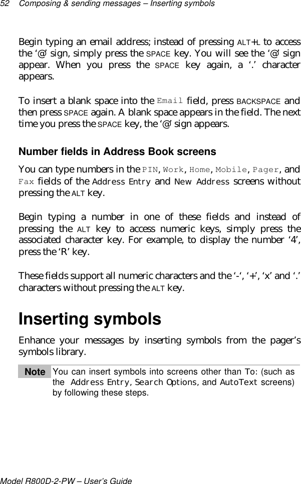 52 Composing &amp; sending messages – Inserting symbolsModel R800D-2-PW – User’s GuideBegin typing an email address; instead of pressing ALT+L to accessthe ‘@’ sign, simply press the SPACE key. You will see the ‘@’ signappear. When you press the SPACE key again, a ‘.’ characterappears.To insert a blank space into the Email field, press BACKSPACE andthen press SPACE again. A blank space appears in the field. The nexttime you press the SPACE key, the ‘@’ sign appears.Number fields in Address Book screensYou can type numbers in the PIN, Work, Home, Mobile, Pager, andFax fields of the Address Entry and New Address screens withoutpressing the ALT key.Begin typing a number in one of these fields and instead ofpressing the ALT key to access numeric keys, simply press theassociated character key. For example, to display the number ‘4’,press the ‘R’ key.These fields support all numeric characters and the ‘-‘, ‘+’, ‘x’ and ‘.’characters without pressing the ALT key.Inserting symbolsEnhance your messages by inserting symbols from the pager’ssymbols library.Note You can insert symbols into screens other than To: (such asthe  Address Entry, Search Options, and AutoText screens)by following these steps.