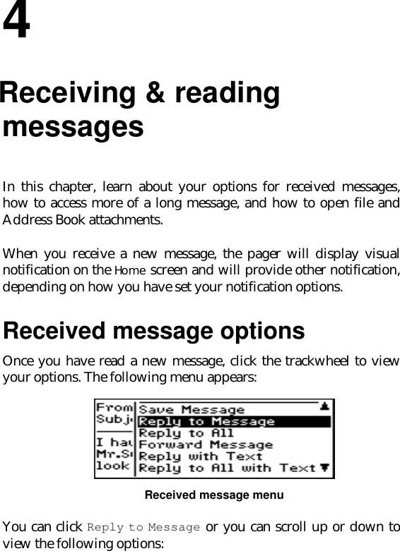 44.Receiving &amp; readingmessagesIn this chapter, learn about your options for received messages,how to access more of a long message, and how to open file andAddress Book attachments.When you receive a new message, the pager will display visualnotification on the Home screen and will provide other notification,depending on how you have set your notification options.Received message optionsOnce you have read a new message, click the trackwheel to viewyour options. The following menu appears:Received message menuYou can click Reply to Message or you can scroll up or down toview the following options: