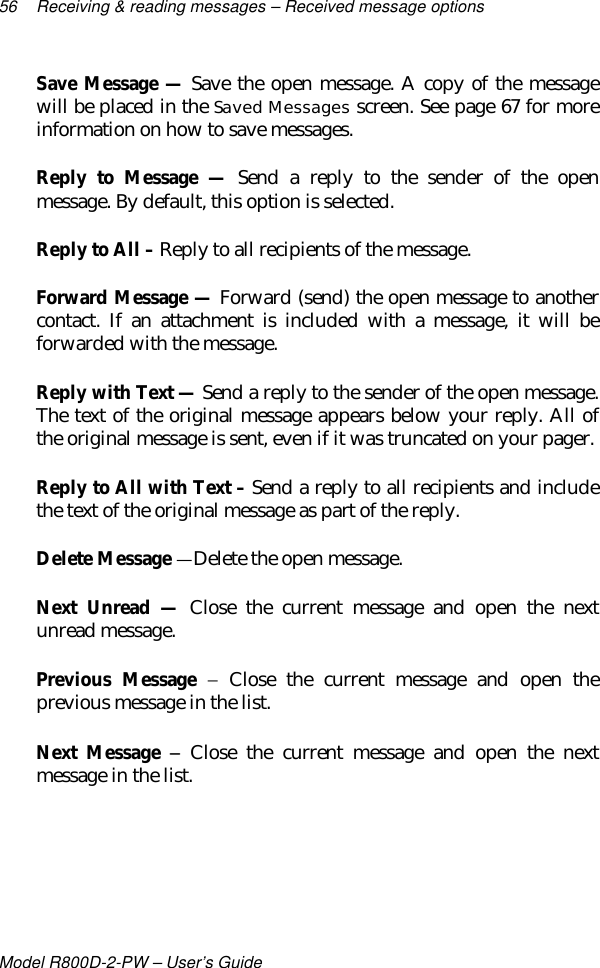 56 Receiving &amp; reading messages – Received message optionsModel R800D-2-PW – User’s GuideSave Message — Save the open message. A copy of the messagewill be placed in the Saved Messages screen. See page 67 for moreinformation on how to save messages.Reply to Message — Send a reply to the sender of the openmessage. By default, this option is selected.Reply to All – Reply to all recipients of the message.Forward Message — Forward (send) the open message to anothercontact. If an attachment is included with a message, it will beforwarded with the message.Reply with Text — Send a reply to the sender of the open message.The text of the original message appears below your reply. All ofthe original message is sent, even if it was truncated on your pager.Reply to All with Text – Send a reply to all recipients and includethe text of the original message as part of the reply.Delete Message — Delete the open message.Next Unread — Close the current message and open the nextunread message.Previous Message − Close the current message and open theprevious message in the list.Next Message −− Close the current message and open the nextmessage in the list.